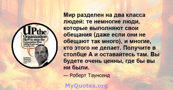 Мир разделен на два класса людей: те немногие люди, которые выполняют свои обещания (даже если они не обещают так много), и многие, кто этого не делает. Получите в столбце А и оставайтесь там. Вы будете очень ценны, где 