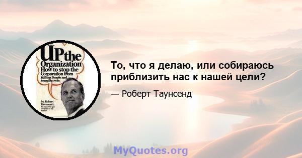 То, что я делаю, или собираюсь приблизить нас к нашей цели?