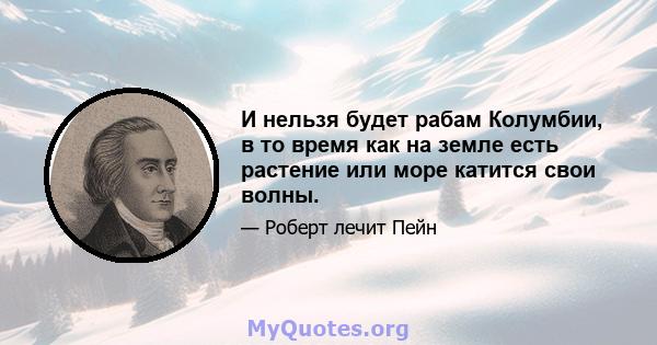 И нельзя будет рабам Колумбии, в то время как на земле есть растение или море катится свои волны.