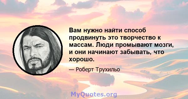 Вам нужно найти способ продвинуть это творчество к массам. Люди промывают мозги, и они начинают забывать, что хорошо.