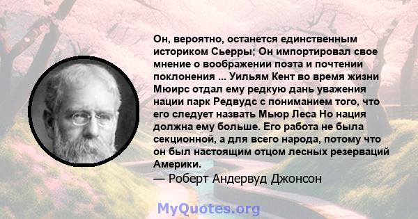 Он, вероятно, останется единственным историком Сьерры; Он импортировал свое мнение о воображении поэта и почтении поклонения ... Уильям Кент во время жизни Мюирс отдал ему редкую дань уважения нации парк Редвудс с