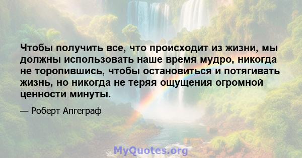 Чтобы получить все, что происходит из жизни, мы должны использовать наше время мудро, никогда не торопившись, чтобы остановиться и потягивать жизнь, но никогда не теряя ощущения огромной ценности минуты.