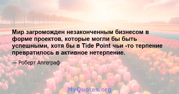 Мир загроможден незаконченным бизнесом в форме проектов, которые могли бы быть успешными, хотя бы в Tide Point чьи -то терпение превратилось в активное нетерпение.