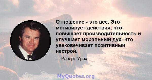 Отношение - это все. Это мотивирует действия, что повышает производительность и улучшает моральный дух, что увековечивает позитивный настрой.