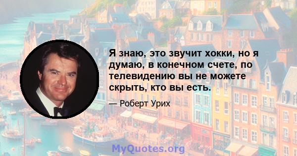 Я знаю, это звучит хокки, но я думаю, в конечном счете, по телевидению вы не можете скрыть, кто вы есть.