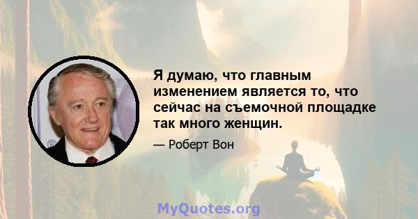 Я думаю, что главным изменением является то, что сейчас на съемочной площадке так много женщин.