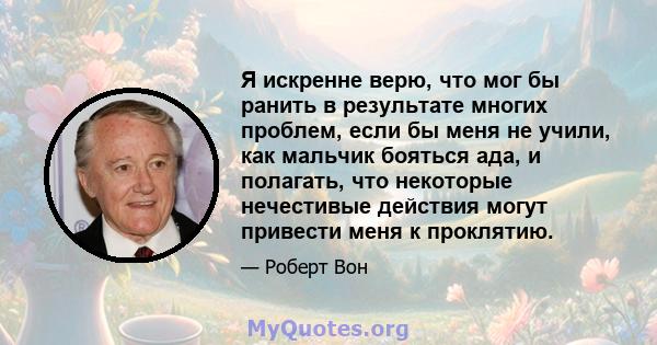 Я искренне верю, что мог бы ранить в результате многих проблем, если бы меня не учили, как мальчик бояться ада, и полагать, что некоторые нечестивые действия могут привести меня к проклятию.