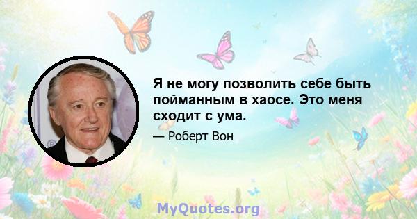 Я не могу позволить себе быть пойманным в хаосе. Это меня сходит с ума.