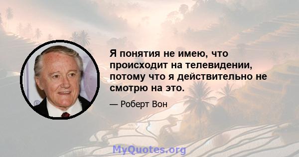 Я понятия не имею, что происходит на телевидении, потому что я действительно не смотрю на это.