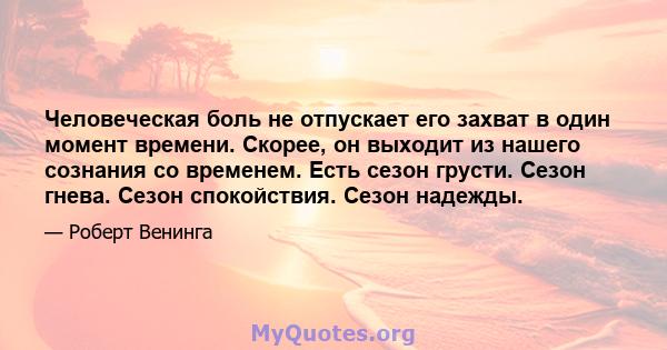 Человеческая боль не отпускает его захват в один момент времени. Скорее, он выходит из нашего сознания со временем. Есть сезон грусти. Сезон гнева. Сезон спокойствия. Сезон надежды.