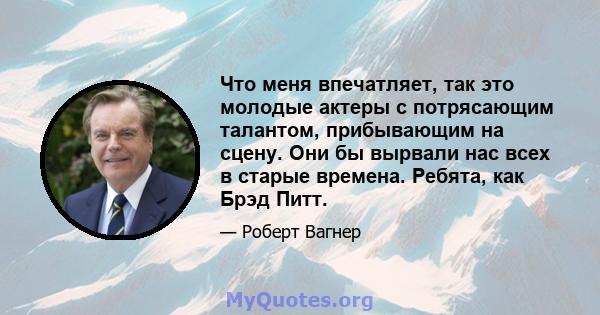 Что меня впечатляет, так это молодые актеры с потрясающим талантом, прибывающим на сцену. Они бы вырвали нас всех в старые времена. Ребята, как Брэд Питт.