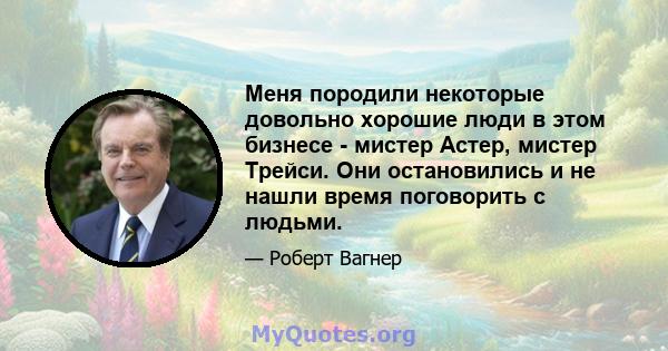 Меня породили некоторые довольно хорошие люди в этом бизнесе - мистер Астер, мистер Трейси. Они остановились и не нашли время поговорить с людьми.