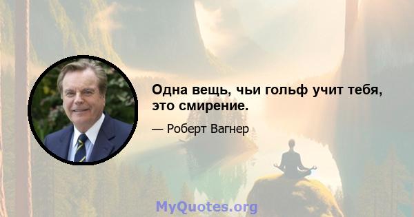 Одна вещь, чьи гольф учит тебя, это смирение.