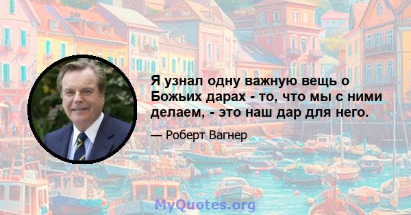 Я узнал одну важную вещь о Божьих дарах - то, что мы с ними делаем, - это наш дар для него.