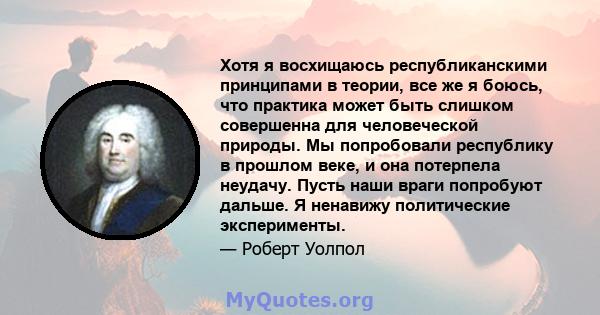 Хотя я восхищаюсь республиканскими принципами в теории, все же я боюсь, что практика может быть слишком совершенна для человеческой природы. Мы попробовали республику в прошлом веке, и она потерпела неудачу. Пусть наши