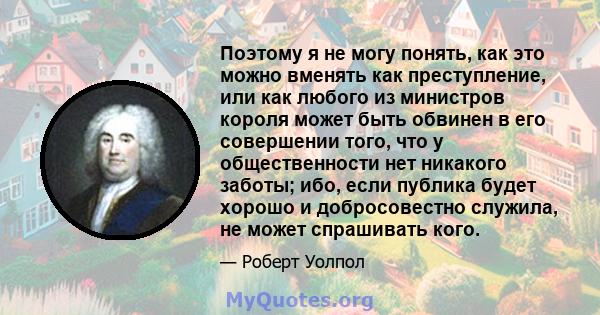 Поэтому я не могу понять, как это можно вменять как преступление, или как любого из министров короля может быть обвинен в его совершении того, что у общественности нет никакого заботы; ибо, если публика будет хорошо и