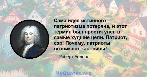 Сама идея истинного патриотизма потеряна, и этот термин был проститулен в самые худшие цели. Патриот, сэр! Почему, патриоты возникают как грибы!