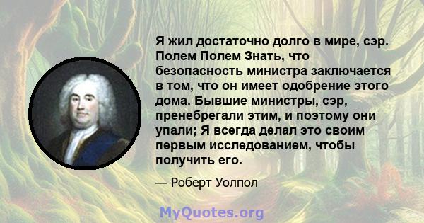 Я жил достаточно долго в мире, сэр. Полем Полем Знать, что безопасность министра заключается в том, что он имеет одобрение этого дома. Бывшие министры, сэр, пренебрегали этим, и поэтому они упали; Я всегда делал это