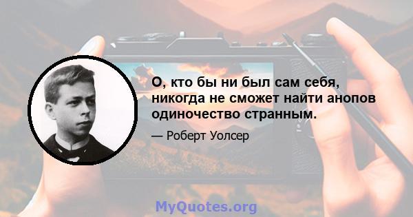 О, кто бы ни был сам себя, никогда не сможет найти анопов одиночество странным.