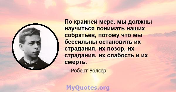 По крайней мере, мы должны научиться понимать наших собратьев, потому что мы бессильны остановить их страдания, их позор, их страдания, их слабость и их смерть.