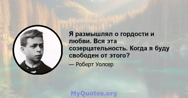 Я размышлял о гордости и любви. Вся эта созерцательность. Когда я буду свободен от этого?