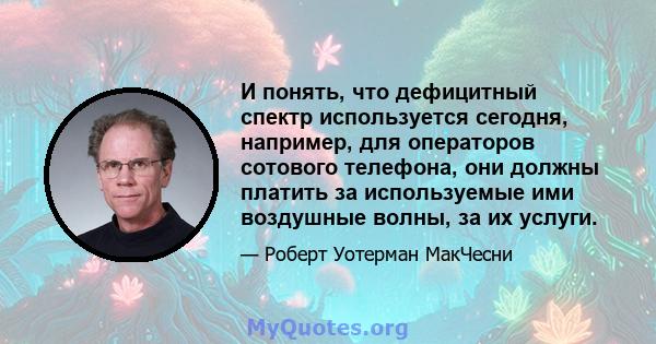 И понять, что дефицитный спектр используется сегодня, например, для операторов сотового телефона, они должны платить за используемые ими воздушные волны, за их услуги.