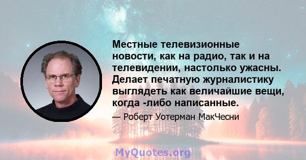 Местные телевизионные новости, как на радио, так и на телевидении, настолько ужасны. Делает печатную журналистику выглядеть как величайшие вещи, когда -либо написанные.