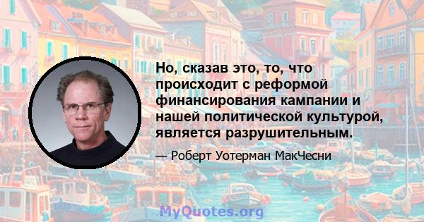 Но, сказав это, то, что происходит с реформой финансирования кампании и нашей политической культурой, является разрушительным.