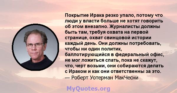 Покрытие Ирака резко упало, потому что люди у власти больше не хотят говорить об этом внезапно. Журналисты должны быть там, требуя охвата на первой странице, охват свинцовой истории каждый день. Они должны потребовать,