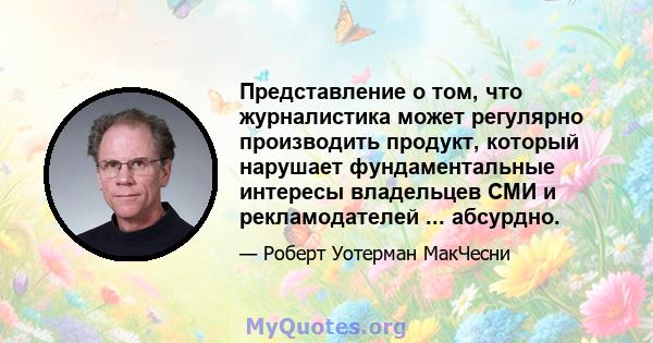 Представление о том, что журналистика может регулярно производить продукт, который нарушает фундаментальные интересы владельцев СМИ и рекламодателей ... абсурдно.