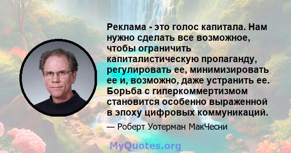 Реклама - это голос капитала. Нам нужно сделать все возможное, чтобы ограничить капиталистическую пропаганду, регулировать ее, минимизировать ее и, возможно, даже устранить ее. Борьба с гиперкоммертизмом становится