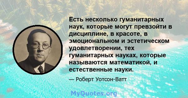 Есть несколько гуманитарных наук, которые могут превзойти в дисциплине, в красоте, в эмоциональном и эстетическом удовлетворении, тех гуманитарных науках, которые называются математикой, и естественные науки.