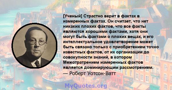 [Ученый] Страстно верит в фактах в измеренных фактах. Он считает, что нет никаких плохих фактов, что все факты являются хорошими фактами, хотя они могут быть фактами о плохих вещах, и его интеллектуальное удовлетворение 