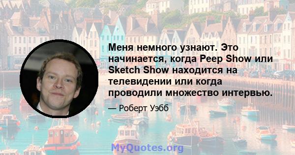 Меня немного узнают. Это начинается, когда Peep Show или Sketch Show находится на телевидении или когда проводили множество интервью.