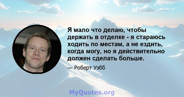 Я мало что делаю, чтобы держать в отделке - я стараюсь ходить по местам, а не ездить, когда могу, но я действительно должен сделать больше.