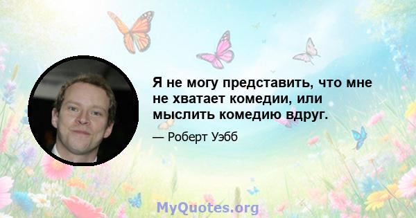 Я не могу представить, что мне не хватает комедии, или мыслить комедию вдруг.