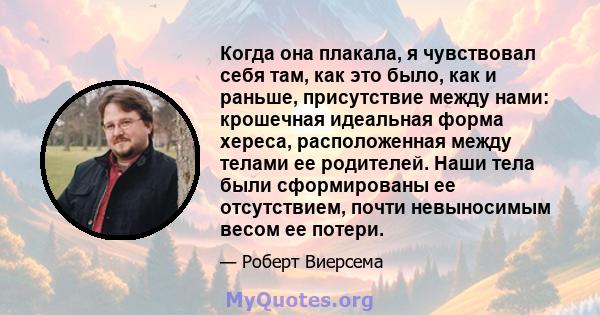 Когда она плакала, я чувствовал себя там, как это было, как и раньше, присутствие между нами: крошечная идеальная форма хереса, расположенная между телами ее родителей. Наши тела были сформированы ее отсутствием, почти