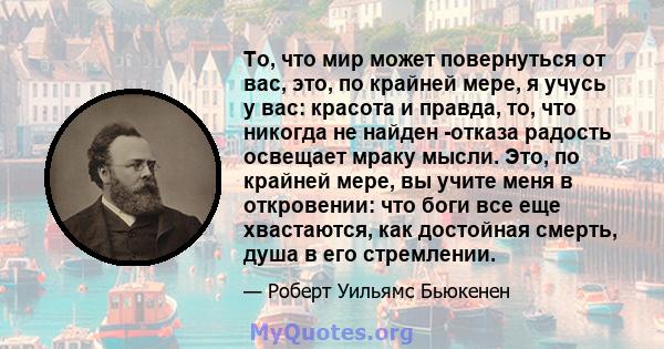 То, что мир может повернуться от вас, это, по крайней мере, я учусь у вас: красота и правда, то, что никогда не найден -отказа радость освещает мраку мысли. Это, по крайней мере, вы учите меня в откровении: что боги все 