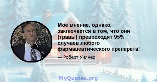 Мое мнение, однако, заключается в том, что они (травы) превосходят 95% случаев любого фармацевтического препарата!