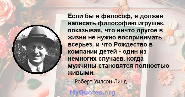 Если бы я философ, я должен написать философию игрушек, показывая, что ничто другое в жизни не нужно воспринимать всерьез, и что Рождество в компании детей - один из немногих случаев, когда мужчины становятся полностью