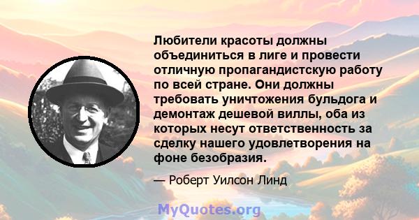 Любители красоты должны объединиться в лиге и провести отличную пропагандистскую работу по всей стране. Они должны требовать уничтожения бульдога и демонтаж дешевой виллы, оба из которых несут ответственность за сделку