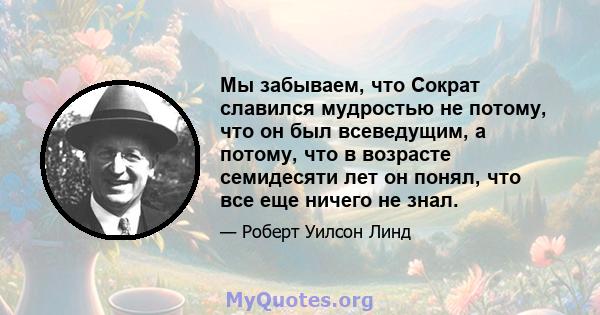 Мы забываем, что Сократ славился мудростью не потому, что он был всеведущим, а потому, что в возрасте семидесяти лет он понял, что все еще ничего не знал.