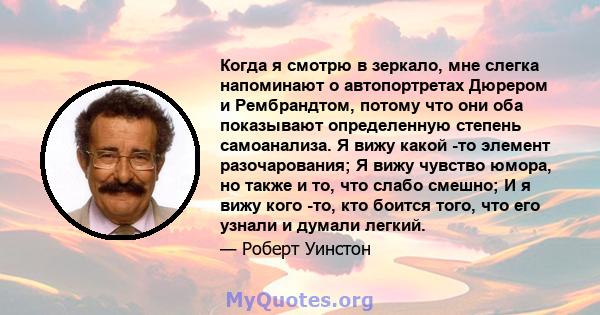 Когда я смотрю в зеркало, мне слегка напоминают о автопортретах Дюрером и Рембрандтом, потому что они оба показывают определенную степень самоанализа. Я вижу какой -то элемент разочарования; Я вижу чувство юмора, но