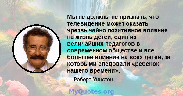 Мы не должны не признать, что телевидение может оказать чрезвычайно позитивное влияние на жизнь детей, один из величайших педагогов в современном обществе и все большее влияние на всех детей, за которыми следовали