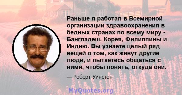 Раньше я работал в Всемирной организации здравоохранения в бедных странах по всему миру - Бангладеш, Корея, Филиппины и Индию. Вы узнаете целый ряд вещей о том, как живут другие люди, и пытаетесь общаться с ними, чтобы