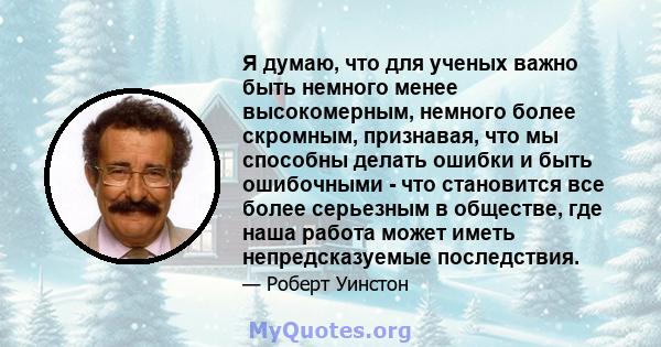 Я думаю, что для ученых важно быть немного менее высокомерным, немного более скромным, признавая, что мы способны делать ошибки и быть ошибочными - что становится все более серьезным в обществе, где наша работа может