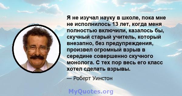 Я не изучал науку в школе, пока мне не исполнилось 13 лет, когда меня полностью включили, казалось бы, скучный старый учитель, который внезапно, без предупреждения, произвел огромный взрыв в середине совершенно скучного 