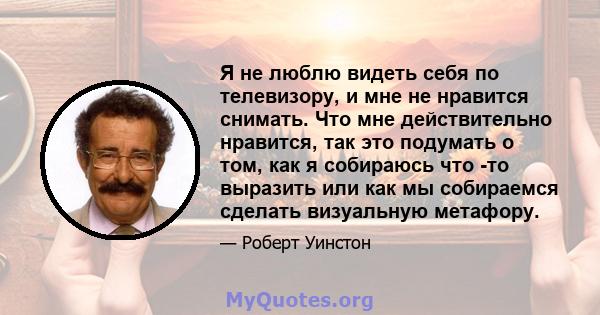 Я не люблю видеть себя по телевизору, и мне не нравится снимать. Что мне действительно нравится, так это подумать о том, как я собираюсь что -то выразить или как мы собираемся сделать визуальную метафору.