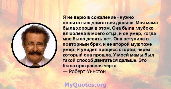 Я не верю в сожаление - нужно попытаться двигаться дальше. Моя мама была хороша в этом. Она была глубоко влюблена в моего отца, и он умер, когда мне было девять лет. Она вступила в повторный брак, и ее второй муж тоже