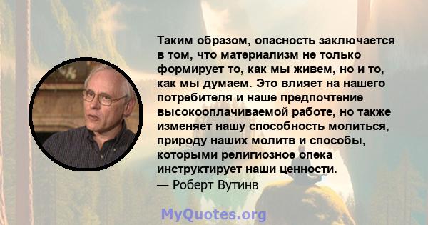 Таким образом, опасность заключается в том, что материализм не только формирует то, как мы живем, но и то, как мы думаем. Это влияет на нашего потребителя и наше предпочтение высокооплачиваемой работе, но также изменяет 